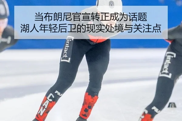 当布朗尼官宣转正成为话题 湖人年轻后卫的现实处境与关注点